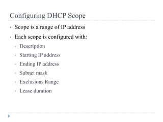 Configuring DHCP Scope
•   Scope is a range of IP address
•   Each scope is configured with:
    •   Description
    •   Starting IP address
    •   Ending IP address
    •   Subnet mask
    •   Exclusions Range
    •   Lease duration
 
