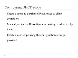 Configuring DHCP Scope
•   Create a scope to distribute IP addresses to client
    computers

•   Manually enter the IP configuration settings as directed by
    the text

•   Create a new scope using the configuration settings
    provided
 