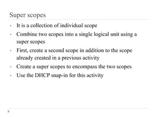 Super scopes
•   It is a collection of individual scope
•   Combine two scopes into a single logical unit using a
    super scopes
•   First, create a second scope in addition to the scope
    already created in a previous activity
•   Create a super scopes to encompass the two scopes
•   Use the DHCP snap-in for this activity
 