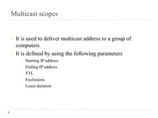 Multicast scopes


•   It is used to deliver multicast address to a group of
    computers
•   It is defined by using the following parameters
      •   Starting IP address
      •   Ending IP address
      •   TTL
      •   Exclusions
      •   Lease duration
 
