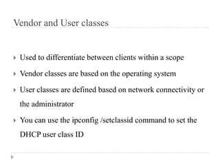 Vendor and User classes


   Used to differentiate between clients within a scope

   Vendor classes are based on the operating system

   User classes are defined based on network connectivity or
    the administrator

   You can use the ipconfig /setclassid command to set the
    DHCP user class ID
 