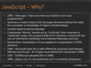 JavaScript – Why?
 • 1995 – Netscape, “make Java more accessible to non-Java
   programmers”
 • Goal was to make it easy t...