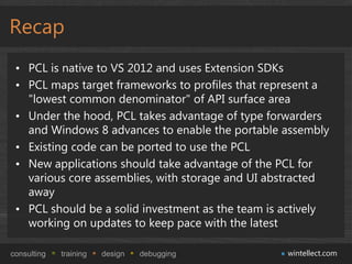 Recap
 • PCL is native to VS 2012 and uses Extension SDKs
 • PCL maps target frameworks to profiles that represent a
   "lowest common denominator" of API surface area
 • Under the hood, PCL takes advantage of type forwarders
   and Windows 8 advances to enable the portable assembly
 • Existing code can be ported to use the PCL
 • New applications should take advantage of the PCL for
   various core assemblies, with storage and UI abstracted
   away
 • PCL should be a solid investment as the team is actively
   working on updates to keep pace with the latest

consulting   training   design   debugging         wintellect.com
 
