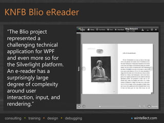 KNFB Blio eReader

 “The Blio project
 represented a
 challenging technical
 application for WPF
 and even more so for
 the Silverlight platform.
 An e-reader has a
 surprisingly large
 degree of complexity
 around user
 interaction, input, and
 rendering.”

consulting   training   design   debugging   wintellect.com
 