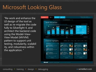 Microsoft Looking Glass
 “Re-work and enhance the
 UI design of the tool as
 well as re-migrate the code
 fully to Silverlight 4, and
 architect the backend code
 using the Model-View-
 View Model (MVVM)
 pattern to support unit
 testing, modularity, scalabil
 ity, and robustness within
 the application. ”




consulting   training   design   debugging   wintellect.com
 