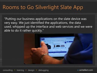 Rooms to Go Silverlight Slate App

 “Putting our business applications on the slate device was
 very easy. We just identified the applications, the data
 used, whipped up the interface and web services and we were
 able to do it rather quickly.”




consulting   training   design   debugging         wintellect.com
 