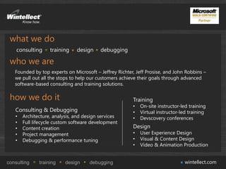 what we do
    consulting     training    design     debugging

 who we are
   Founded by top experts on Microsoft – Jeffrey Richter, Jeff Prosise, and John Robbins –
   we pull out all the stops to help our customers achieve their goals through advanced
   software-based consulting and training solutions.

 how we do it                                           Training
                                                        •   On-site instructor-led training
   Consulting & Debugging                               •   Virtual instructor-led training
   •   Architecture, analysis, and design services      •   Devscovery conferences
   •   Full lifecycle custom software development
   •   Content creation                                 Design
   •   Project management                               •   User Experience Design
   •   Debugging & performance tuning                   •   Visual & Content Design
                                                        •   Video & Animation Production


consulting    training    design     debugging                                   wintellect.com
 