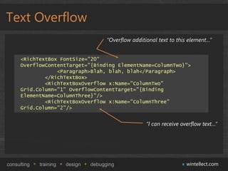 Text Overflow
                                       “Overflow additional text to this element…”


     <RichTextBox FontSize="20"
     OverflowContentTarget="{Binding ElementName=ColumnTwo}">
                 <Paragraph>Blah, blah, blah</Paragraph>
             </RichTextBox>
             <RichTextBoxOverflow x:Name="ColumnTwo"
     Grid.Column="1" OverflowContentTarget="{Binding
     ElementName=ColumnThree}"/>
             <RichTextBoxOverflow x:Name="ColumnThree"
     Grid.Column="2"/>


                                                       “I can receive overflow text…”




consulting   training   design   debugging                              wintellect.com
 