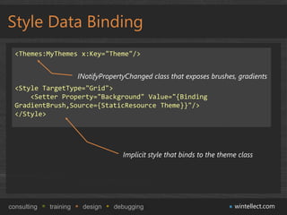 Style Data Binding
  <Themes:MyThemes x:Key="Theme"/>


                        INotifyPropertyChanged class that exposes brushes, gradients
  <Style TargetType="Grid">
      <Setter Property="Background" Value="{Binding
  GradientBrush,Source={StaticResource Theme}}"/>
  </Style>




                                      Implicit style that binds to the theme class




consulting   training    design    debugging                               wintellect.com
 
