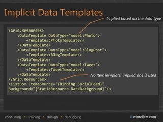 Implicit Data Templates                           Implied based on the data type

  <Grid.Resources>
      <DataTemplate DataType="model:Photo">
          <Templates:PhotoTemplate/>
      </DataTemplate>
      <DataTemplate DataType="model:BlogPost">
          <Templates:BlogTemplate/>
      </DataTemplate>
      <DataTemplate DataType="model:Tweet">
          <Templates:TweetTemplate/>
      </DataTemplate>                  No ItemTemplate: implied one is used
  </Grid.Resources>
  <ListBox ItemsSource="{Binding SocialFeed}"
  Background="{StaticResource DarkBackground}"/>




consulting   training   design   debugging                      wintellect.com
 