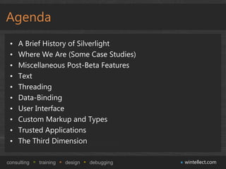 Agenda
 •   A Brief History of Silverlight
 •   Where We Are (Some Case Studies)
 •   Miscellaneous Post-Beta Features
 •   Text
 •   Threading
 •   Data-Binding
 •   User Interface
 •   Custom Markup and Types
 •   Trusted Applications
 •   The Third Dimension

consulting   training   design   debugging   wintellect.com
 