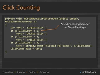 Click Counting
  private void _ButtonMouseLeftButtonDown(object sender,
  MouseButtonEventArgs e)
  {                                        New click count parameter
      var text = "Single-click.";            on MouseEventArgs
      if (e.ClickCount > 1)
          text = "Double-click.";
      if (e.ClickCount > 2)
          text = "Triple-click.";
      if (e.ClickCount > 3)
          text = string.Format("Clicked {0} times", e.ClickCount);
      ClickCount.Text = text;
  }




consulting   training   design   debugging                 wintellect.com
 