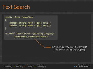 Text Search
  public class ImageItem
  {
      public string Path { get; set; }
      public string Name { get; set; }
  }

  <ListBox ItemsSource="{Binding Images}"
         TextSearch.TextPath="Name">



                                             When keyboard pressed, will match
                                              first characters of this property




consulting   training   design   debugging                          wintellect.com
 