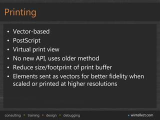 Printing
 •   Vector-based
 •   PostScript
 •   Virtual print view
 •   No new API, uses older method
 •   Reduce size/footprint of print buffer
 •   Elements sent as vectors for better fidelity when
     scaled or printed at higher resolutions



consulting   training   design   debugging       wintellect.com
 