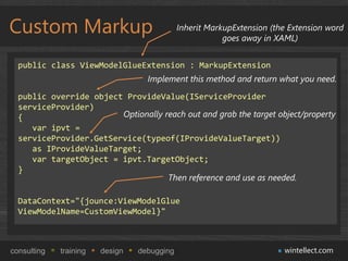 Custom Markup                                Inherit MarkupExtension (the Extension word
                                                         goes away in XAML)


  public class ViewModelGlueExtension : MarkupExtension
                                   Implement this method and return what you need.

  public override object ProvideValue(IServiceProvider
  serviceProvider)
  {                     Optionally reach out and grab the target object/property
     var ipvt =
  serviceProvider.GetService(typeof(IProvideValueTarget))
     as IProvideValueTarget;
     var targetObject = ipvt.TargetObject;
  }
                                    Then reference and use as needed.

  DataContext="{jounce:ViewModelGlue
  ViewModelName=CustomViewModel}"



consulting   training   design   debugging                              wintellect.com
 