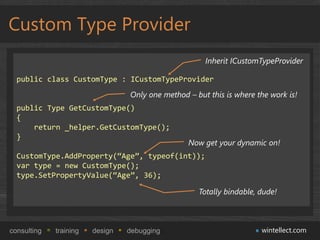 Custom Type Provider
                                                      Inherit ICustomTypeProvider

  public class CustomType : ICustomTypeProvider
                                 Only one method – but this is where the work is!
  public Type GetCustomType()
  {
      return _helper.GetCustomType();
  }
                                                 Now get your dynamic on!
  CustomType.AddProperty(“Age”, typeof(int));
  var type = new CustomType();
  type.SetPropertyValue(“Age”, 36);

                                                    Totally bindable, dude!



consulting   training   design   debugging                            wintellect.com
 