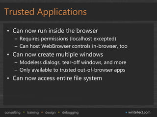 Trusted Applications
 • Can now run inside the browser
      – Requires permissions (localhost excepted)
      – Can host WebBrowser controls in-browser, too
 • Can now create multiple windows
      – Modeless dialogs, tear-off windows, and more
      – Only available to trusted out-of-browser apps
 • Can now access entire file system




consulting   training   design   debugging              wintellect.com
 