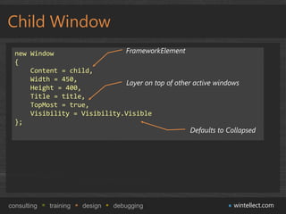 Child Window
  new Window                  FrameworkElement
  {
      Content = child,
      Width = 450,
                              Layer on top of other active windows
      Height = 400,
      Title = title,
      TopMost = true,
      Visibility = Visibility.Visible
  };
                                                   Defaults to Collapsed




consulting   training   design   debugging                       wintellect.com
 