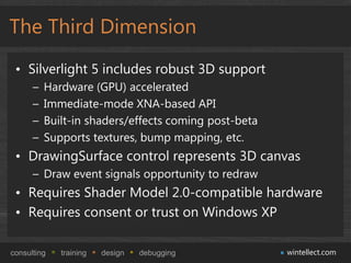 The Third Dimension
 • Silverlight 5 includes robust 3D support
      –   Hardware (GPU) accelerated
      –   Immediate-mode XNA-based API
      –   Built-in shaders/effects coming post-beta
      –   Supports textures, bump mapping, etc.
 • DrawingSurface control represents 3D canvas
      – Draw event signals opportunity to redraw
 • Requires Shader Model 2.0-compatible hardware
 • Requires consent or trust on Windows XP

consulting   training   design   debugging            wintellect.com
 