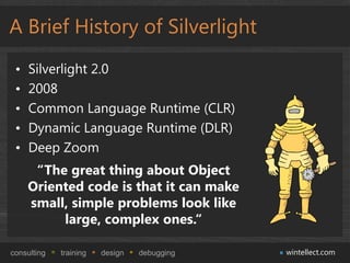 A Brief History of Silverlight
 •   Silverlight 2.0
 •   2008
 •   Common Language Runtime (CLR)
 •   Dynamic Language Runtime (DLR)
 •   Deep Zoom
      “The great thing about Object
     Oriented code is that it can make
     small, simple problems look like
          large, complex ones.“

consulting   training   design   debugging   wintellect.com
 