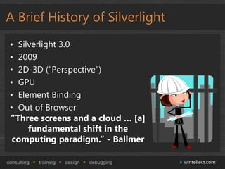 A Brief History of Silverlight
 • Silverlight 3.0
 • 2009
 • 2D-3D (“Perspective”)
 • GPU
 • Element Binding
 • Out of Browser
 “Three screens and a cloud … [a]
      fundamental shift in the
  computing paradigm.“ - Ballmer

consulting   training   design   debugging   wintellect.com
 
