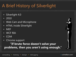 A Brief History of Silverlight
 •   Silverlight 4.0
 •   2010
 •   Web Cam and Microphone
 •   HTML inside Silverlight
 •   MEF
 •   WCF RIA
 •   COM
 •   Chrome support
      “If brute force doesn't solve your
  problems, then you aren't using enough.“

consulting   training   design   debugging   wintellect.com
 