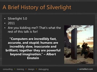 A Brief History of Silverlight
 • Silverlight 5.0
 • 2011
 • Are you kidding me?! That’s what the
   rest of this talk is for!

     “Computers are incredibly fast,
   accurate, and stupid; humans are
     incredibly slow, inaccurate and
  brilliant; together they are powerful
     beyond imagination.” – Albert
                  Einstein


consulting   training   design   debugging   wintellect.com
 