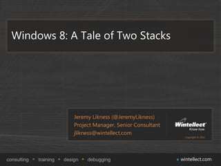 Windows 8: A Tale of Two Stacks




                            Jeremy Likness (@JeremyLikness)
                            Project Manager, Senior Consultant
                            jlikness@wintellect.com
                                                                   Copyright © 2012




consulting   training   design   debugging                       wintellect.com
 