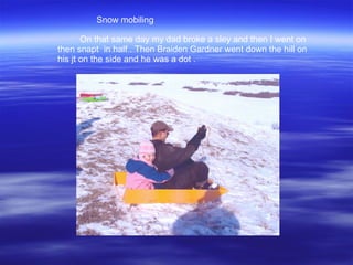On that same day my dad broke a sley and then I went on then snapt  in half . Then Braiden Gardner went down the hill on his jt on the side and he was a dot .  Snow mobiling 