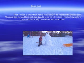 Then I made a snow man with a meshediy in his heart and it was so cool. The next day my dad hit it with the Quad it is so he hit it since I nocked my sister s over and that is why my dad nocked mine down  Snow man  