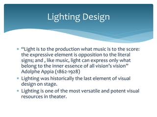 Lighting Design
 “Light is to the production what music is to the score:
the expressive element is opposition to the literal
signs; and , like music, light can express only what
belong to the inner essence of all vision’s vision”
Adolphe Appia (1862-1928)
 Lighting was historically the last element of visual
design on stage.
 Lighting is one of the most versatile and potent visual
resources in theater.

 