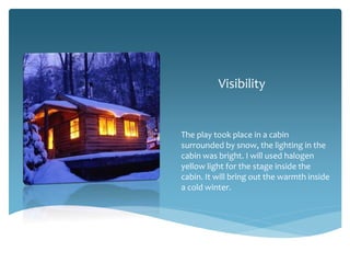 Visibility

The play took place in a cabin
surrounded by snow, the lighting in the
cabin was bright. I will used halogen
yellow light for the stage inside the
cabin. It will bring out the warmth inside
a cold winter.

 