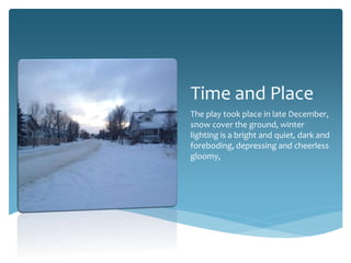 Time and Place
The play took place in late December,
snow cover the ground, winter
lighting is a bright and quiet, dark and
foreboding, depressing and cheerless
gloomy,

 