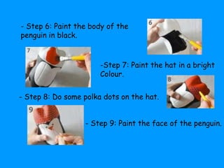 - Step 6: Paint the body of the 
penguin in black. 
-Step 7: Paint the hat in a bright 
Colour. 
- Step 8: Do some polka dots on the hat. 
- Step 9: Paint the face of the penguin. 
 