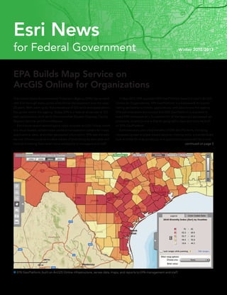 EPA Builds Map Service on					
ArcGIS Online for Organizations
The United States Environmental Protection Agency (EPA) has worked
with Esri through many cycles of technical development over the past
25 years. With each cycle, the prevalence of GIS tools and applications
has grown within the agency. Today, EPA is a federal showcase of GIS
web applications, such as its Environmental Dataset Gateway, Facility
Registry Service, and EnviroMapper.
	 Esri’s most recent technological cycle includes ArcGIS Online, which
is a cloud-based, collaborative content management system for maps,
applications, data, and other geospatial information. EPA saw the web
service infrastructure as a viable means of publishing its own data and
tools and making them even more accessible to managers and staff.
 EPA GeoPlatform, built on ArcGIS Online infrastructure, serves data, maps, and reports to EPA management and staff.
	 In May 2012, EPA launched EPA GeoPlatform based on Esri’s ArcGIS
Online for Organizations. EPA GeoPlatform is a framework for coordi-
nating geospatial activities, applications, and data across the agency.
EPA administrators announced that EPA GeoPlatform is available to
every EPA employee as a foundation for all the agency’s geospatial ap-
plications. Its policy now is that all geographic data and tools be built
on EPA GeoPlatform.
	 Administrators also cited benefits of EPA GeoPlatform, including
increased access to place-based decision-making tools, a standardized
look and feel for map products, and applications supported by a core
continued on page 3
for Federal Government Winter 2012/2013
Esri News
 