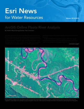 ArcGIS Online Floats River Analysis
By Vladimir Moya Quiroga Gomez, Free Consultant
for Water Resources
Esri News
Winter 2012/2013
The rivers and wetlands on the Bolivian Amazon Basin are subject to
flooding. Rivers meander across the level landscape and continuously
change course. This dynamic basin morphology creates economic and
environmental loss. Floodwater covers large areas and impacts cities,
farmlands, and natural land. These floods are lethal, drowning people
and livestock and spreading dengue virus. Visualizing this dynamic
landscape with GIS helps people make decisions about where to live
and work.
	 To demonstrate that hydrographic analysis can be done using a
cloud computing service, the author performed a study that could be
useful to local governments along Bolivia’s Ichilo River for planning
 This satellite image of the Ichilo River, shown in a spectral combination of bands 2, 4, and 7, reveals present and former flow paths and new
vegetation cover (light color between purple and green). The user makes this land change information the basis for estimating future flow paths.
continued on page 3
 