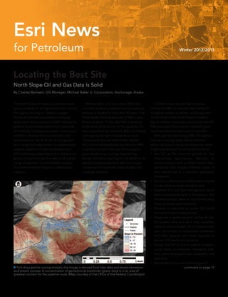 for Petroleum Winter 2012/2013
Esri News
Locating the Best Site
North Slope Oil and Gas Data Is Solid
By Charles Barnwell, GIS Manager, Michael Baker Jr. Corporation, Anchorage, Alaska
The North Slope of Alaska is currently under-
going renewed oil and gas exploration activity
throughout the region. Alaska’s rugged
terrain and diverse ecosystems challenge
exploration and production (E&P). Pipeline en-
gineers must consider permafrost, wetlands,
soil stability, hydrography, water content, and
wildlife in drawing their construction and
land-use plans. North Slope oil and gas pro-
jects range from exploration in undeveloped
areas to pipeline and facility development.
GIS technology plays a key role in these arctic
projects by providing a foundation for a wide
range of upstream and midstream analysis
from environmental impact to construction
logistics.
	 Michael Baker Jr. Corporation (MBJ) has
provided pipeline engineering and mapping
services in Alaska for more than 45 years. The
Trans-Alaska Pipeline was one of MBJ’s early
Alaska projects. To this day, MBJ is working
to develop GIS solutions for this pipeline. An
early adopter of Esri software, MBJ has heavily
used geospatial technologies for at least
25 years and recently added lidar, mobile
GIS, and cloud-based data distribution. MBJ
engineers and planners use GIS to support
pipeline planning, routing, engineering,
design, and other applications. In addition, its
geospatial specialists work with oil and gas
companies’ GIS teams to organize data and
integrate solutions.
 Part of a pipeline routing analysis, this image is derived from lidar data and shows elevations
and stream courses. A concentration of geotechnical boreholes (green dots) is in an area of
greatest concern for the pipeline route. (Map courtesy of the Office of the Federal Coordinator)
	 In 2008, Enstar Natural Gas Company
contracted MBJ to evaluate alternatives for
a pipeline system to deliver natural gas from
the oil fields of the North Slope’s Prudhoe
Bay to Alaskan consumers. Using Esri’s ArcGIS
MBJ evaluated the pipeline’s feasibility and
recommended the best pipeline corridor.	
	 Although the technology MBJ GIS special-
ists use is cutting-edge, they emphasize
adhering to basic design fundamentals when
organizing data and building GIS solutions:
•• Use GIS as the common ground for mul-
tidisciplinary applications. Typically, re-
source projects such as these involve many
disciplines that require different types of
data referenced to a common geospatial
framework.
•• Build an authoritative GIS foundation based
on reputable and best available data.
•• Establish GIS and data management stand-
ards and protocols early in the project. Get
the entire project team on board with using
these protocols and standards.
•• Develop a road map to guide GIS imple-
mentation that includes phases.
•• Designate a central point of contact for the
GIS project who acts as a data custodian,
steward, and manager; form a stakeholder
user committee of contractors, engineers,
and other experts; and meet regularly to
discuss GIS needs and concerns.
•• Design the GIS so it is accessible at appro-
priate levels, for example, managers, plan-
ners, permitting specialists, engineers, and
scientists.
•• Stay abreast of current technology and 	
continued on page 10
 