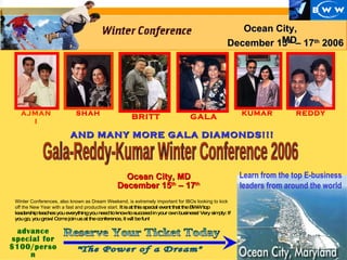 Learn from the top E-business leaders from around the world GALA KUMAR advance special for $100/person December 15 th  – 17 th  2006 Ocean City, MD AJMANI &quot;The Power of a Dream&quot; REDDY AND MANY MORE GALA DIAMONDS!!! SHAH Reserve Your Ticket Today Winter Conferences, also known as Dream Weekend, is extremely important for IBOs looking to kick off the New Year with a fast and productive start.  It is at this special event that the BWW top leadership teaches you everything you need to know to succeed in your own business! Very simply: If you go, you grow! Come join us at the conference, it will be fun! BRITT Ocean City, MD December 15 th  – 17 th Gala-Reddy-Kumar Winter Conference 2006 