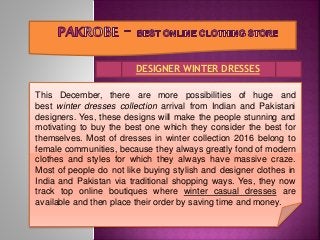 DESIGNER WINTER DRESSES
This December, there are more possibilities of huge and
best winter dresses collection arrival from Indian and Pakistani
designers. Yes, these designs will make the people stunning and
motivating to buy the best one which they consider the best for
themselves. Most of dresses in winter collection 2016 belong to
female communities, because they always greatly fond of modern
clothes and styles for which they always have massive craze.
Most of people do not like buying stylish and designer clothes in
India and Pakistan via traditional shopping ways. Yes, they now
track top online boutiques where winter casual dresses are
available and then place their order by saving time and money.
 