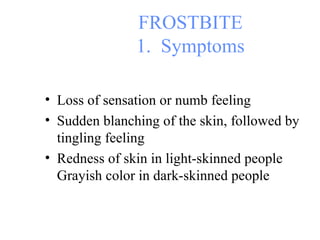 FROSTBITE 1.  Symptoms Loss of sensation or numb feeling Sudden blanching of the skin, followed by tingling feeling Redness of skin in light-skinned people Grayish color in dark-skinned people 