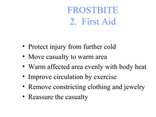 FROSTBITE 2.  First Aid Protect injury from further cold Move casualty to warm area Warm affected area evenly with body heat Improve circulation by exercise Remove constricting clothing and jewelry Reassure the casualty 