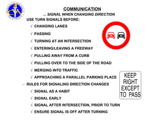 COMMUNICATION ... SIGNAL WHEN CHANGING DIRECTION USE TURN SIGNALS BEFORE: CHANGING LANES PASSING TURNING AT AN INTERSECTION PULLING OVER TO THE SIDE OF THE ROAD APPROACHING A PARALLEL PARKING PLACE RULES FOR SIGNALING DIRECTION CHANGES ENTERING/LEAVING A FREEWAY PULLING AWAY FROM A CURB SIGNAL AS A HABIT SIGNAL EARLY MERGING INTO TRAFFIC SIGNAL AFTER INTERSECTION, PRIOR TO TURN ENSURE SIGNAL IS OFF AFTER TURNING 