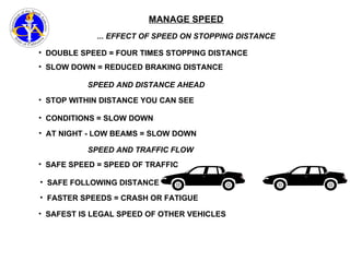 MANAGE SPEED ... EFFECT OF SPEED ON STOPPING DISTANCE DOUBLE SPEED = FOUR TIMES STOPPING DISTANCE SLOW DOWN = REDUCED BRAKING DISTANCE CONDITIONS = SLOW DOWN STOP WITHIN DISTANCE YOU CAN SEE AT NIGHT - LOW BEAMS = SLOW DOWN SPEED AND TRAFFIC FLOW SAFE SPEED = SPEED OF TRAFFIC SAFE FOLLOWING DISTANCE FASTER SPEEDS = CRASH OR FATIGUE SAFEST IS LEGAL SPEED OF OTHER VEHICLES SPEED AND DISTANCE AHEAD 