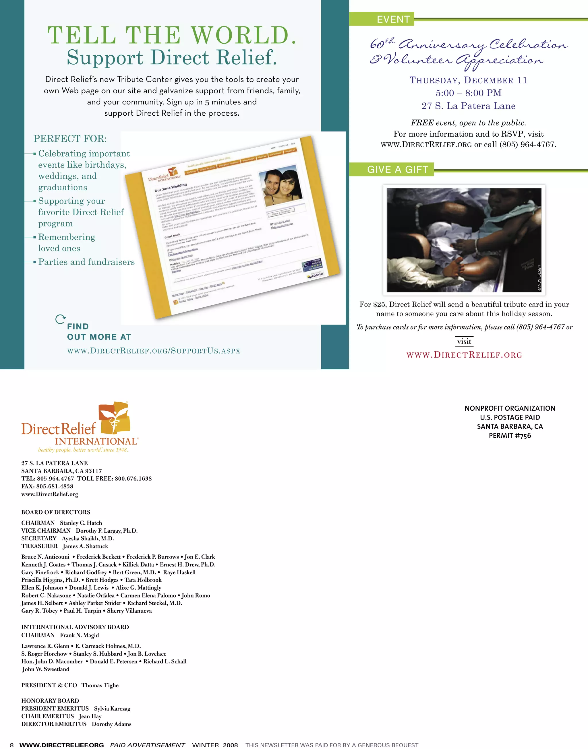 RANDY OLSEN
                                                                                                                    For $25, Direct Relief will send a beautiful tribute card in your
                                                                                                                         name to someone you care about this holiday season.
                                                                                                                   To purchase cards or for more information, please call (805) 964-4767 or




                                                                                                                                                       NONPROFIT ORGANIZATION
                                                                                                                                                          U.S. POSTAGE PAID
                                                                                                                                                         SANTA BARBARA, CA
                                                                                                                                                             PERMIT #756


    27 S. LA PATERA LANE
    SANTA BARBARA, CA 93117
    TEL: 805.964.4767 TOLL FREE: 800.676.1638
    FAX: 805.681.4838
    www.DirectRelief.org

    BOARD OF DIRECTORS
    CHAIRMAN Stanley C. Hatch
    VICE CHAIRMAN Dorothy F. Largay, Ph.D.
    SECRETARY Ayesha Shaikh, M.D.
    TREASURER James A. Shattuck
    Bruce N. Anticouni • Frederick Beckett • Frederick P. Burrows • Jon E. Clark
    Kenneth J. Coates • Thomas J. Cusack • Killick Datta • Ernest H. Drew, Ph.D.
    Gary Finefrock • Richard Godfrey • Bert Green, M.D. • Raye Haskell
    Priscilla Higgins, Ph.D. • Brett Hodges • Tara Holbrook
    Ellen K. Johnson • Donald J. Lewis • Alixe G. Mattingly
    Robert C. Nakasone • Natalie Orfalea • Carmen Elena Palomo • John Romo
    James H. Selbert • Ashley Parker Snider • Richard Steckel, M.D.
    Gary R. Tobey • Paul H. Turpin • Sherry Villanueva

    INTERNATIONAL ADVISORY BOARD
    CHAIRMAN Frank N. Magid
    Lawrence R. Glenn • E. Carmack Holmes, M.D.
    S. Roger Horchow • Stanley S. Hubbard • Jon B. Lovelace
    Hon. John D. Macomber • Donald E. Petersen • Richard L. Schall
    John W. Sweetland

    PRESIDENT & CEO Thomas Tighe

    HONORARY BOARD
    PRESIDENT EMERITUS Sylvia Karczag
    CHAIR EMERITUS Jean Hay
    DIRECTOR EMERITUS Dorothy Adams


8   WWW.DIRECTRELIEF.ORG              PAID ADVERTISEMENT              WINTER 2008   THIS NEWSLETTER WAS PAID FOR BY A GENEROUS BEQUEST
 