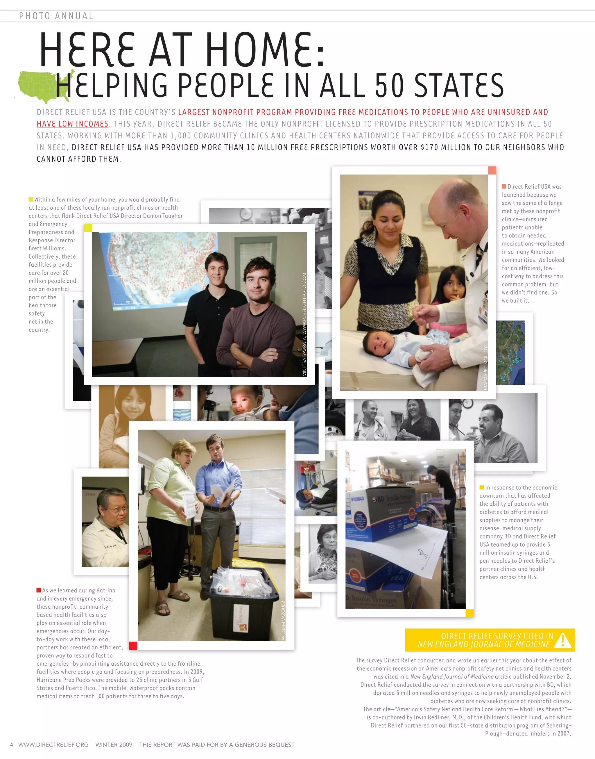 photo annual



        Here at Home:
        	 Helping People in All 50 States
        Direct Relief USA is the country’s largest nonprofit program providing free medications to people who are uninsured and
        have low incomes. This year, Direct Relief became the only nonprofit licensed to provide prescription medications in all 50
        states. Working with more than 1,000 community clinics and health centers nationwide that provide access to care for people
        in need, Direct Relief USA has provided more than 10 million free prescriptions worth over $170 million to our neighbors who
        cannot afford them.

                                                                                                                                                                                                                              Direct Relief USA was
                                                                                                                                                                                                                           launched because we
       Within a few miles of your home, you would probably find                                                                                                                                                            saw the same challenge
     at least one of these locally run nonprofit clinics or health                                                                                                                                                         met by these nonprofit
     centers that flank Direct Relief USA Director Damon Taugher                                                                                                                                                           clinics—uninsured
     and Emergency                                                                                                                                                                                                         patients unable
     Preparedness and                                                                                                                                                                                                      to obtain needed
     Response Director                                                                                                                                                                                                     medications—replicated
     Brett Williams.                                                                                                                                                                                                       in so many American
     Collectively, these                                                                                                                                                                                                   communities. We looked
     facilities provide                                                                                                                                                                                                    for an efficient, low-
     care for over 20                                                                                                                                                                                                      cost way to address this


                                                                                                           Vinit Satyavrata, www.purelightfoto.com
     million people and                                                                                                                                                                                                    common problem, but
     are an essential                                                                                                                                                                                                      we didn’t find one. So
     part of the                                                                                                                                                                                                           we built it.
     healthcare
     safety
     net in the
     country.




                                                                                                                                                                                                         margaret molloy
                                                                                                                                                                                                         In response to the economic
                                                                                                                                                                                                       downturn that has affected
                                                                                                                                                                                                       the ability of patients with
                                                                                                                                                                                                       diabetes to afford medical
                                                                                                                                                                                                       supplies to manage their
                                                                                                                                                                                                       disease, medical supply
                                                                                                                                                                                                       company BD and Direct Relief
                                                                                                                                                                                                       USA teamed up to provide 5
                                                                                                                                                                                                       million insulin syringes and
                                                                                                                                                                                                       pen needles to Direct Relief’s
                                                                                                                                                                                                       partner clinics and health
                                                                                                                                                                                                       centers across the U.S.
          As we learned during Katrina
        and in every emergency since,
                                                                                         william vazquez




        these nonprofit, community-
        based health facilities also
        play an essential role when
        emergencies occur. Our day-
        to-day work with these local                                                                                                                                                Direct Relief Survey Cited in
        partners has created an efficient,                                                                                                                                     New England Journal of Medicine
        proven way to respond fast to
        emergencies—by pinpointing assistance directly to the frontline                                                                               The survey Direct Relief conducted and wrote up earlier this year about the effect of
        facilities where people go and focusing on preparedness. In 2009,                                                                             the economic recession on America’s nonprofit safety net clinics and health centers
        Hurricane Prep Packs were provided to 25 clinic partners in 5 Gulf                                                                                    was cited in a New England Journal of Medicine article published November 2.
        States and Puerto Rico. The mobile, waterproof packs contain                                                                                    Direct Relief conducted the survey in connection with a partnership with BD, which
        medical items to treat 100 patients for three to five days.                                                                                           donated 5 million needles and syringes to help newly unemployed people with
                                                                                                                                                                                    diabetes who are now seeking care at nonprofit clinics.
                                                                                                                                                     	 The article—“America’s Safety Net and Health Care Reform — What Lies Ahead?”—
                                                                                                                                                           is co-authored by Irwin Redliner, M.D., of the Children’s Health Fund, with which
                                                                                                                                                             Direct Relief partnered on our first 50-state distribution program of Schering-
                                                                                                                                                                                                           Plough–donated inhalers in 2007.
4 www.directrelief.org         winter 2009      This report was paid for by a generous bequest
 