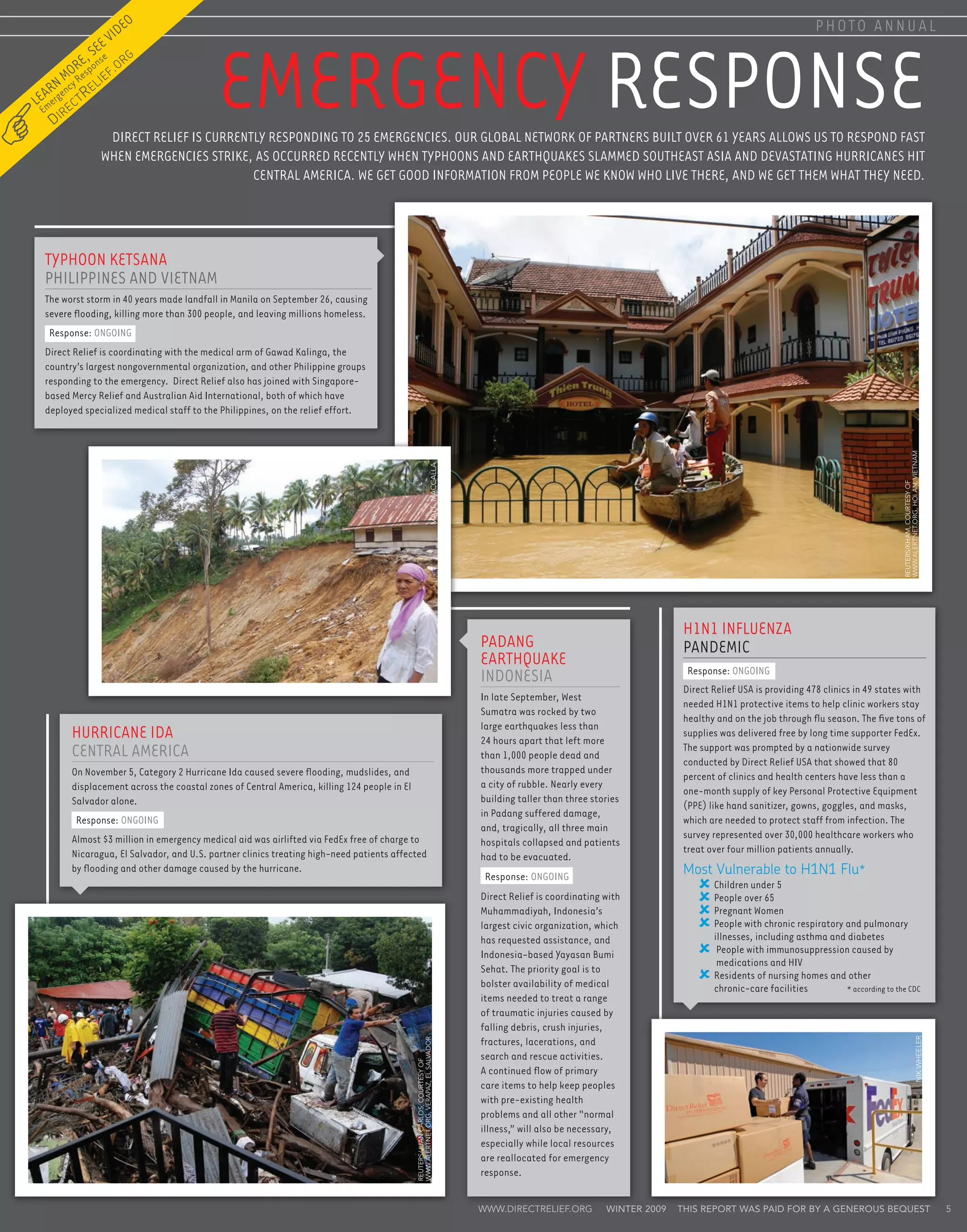 ideo                                                                                                                                                                                                 photo annual



                                                 Emergency Response
                       ev
              se
           e, onse .org
        oresp f
    n mcy R elie
  ar gen R
Le mer        ec
                   t
 E       ir
     D
                        Direct Relief is currently responding to 25 emergencies. Our global network of partners built over 61 years allows us to respond fast
                       when emergencies strike, as occurred recently when typhoons and earthquakes slammed Southeast Asia and devastating hurricanes hit
                                                Central America. We get good information from people we know who live there, and we get them what they need.




  Typhoon Ketsana
  Philippines and Vietnam
  The worst storm in 40 years made landfall in Manila on September 26, causing
  severe flooding, killing more than 300 people, and leaving millions homeless.
     Response: ONGOING
  Direct Relief is coordinating with the medical arm of Gawad Kalinga, the
  country’s largest nongovernmental organization, and other Philippine groups
  responding to the emergency. Direct Relief also has joined with Singapore-
  based Mercy Relief and Australian Aid International, both of which have
  deployed specialized medical staff to the Philippines, on the relief effort.




                                                                                                                                                                                                                                                       www.AlertNet.org, Hoi An, Vietnam
                                                                                                                                 matt maccalla




                                                                                                                                                                                                                                                       REUTERS/Kham, Courtesy of
                                                                                                                                                                                              H1N1 Influenza
                                                                                                                                                 Padang                                       Pandemic
                                                                                                                                                 Earthquake
                                                                                                                                                                                               Response: ONGOING
                                                                                                                                                 Indonesia
                                                                                                                                                                                              Direct Relief USA is providing 478 clinics in 49 states with
                                                                                                                                                 In late September, West
                                                                                                                                                                                              needed H1N1 protective items to help clinic workers stay
                                                                                                                                                 Sumatra was rocked by two
                                                                                                                                                                                              healthy and on the job through flu season. The five tons of
                                                                                                                                                 large earthquakes less than
              Hurricane Ida                                                                                                                      24 hours apart that left more
                                                                                                                                                                                              supplies was delivered free by long time supporter FedEx.
              Central America                                                                                                                    than 1,000 people dead and
                                                                                                                                                                                              The support was prompted by a nationwide survey
                                                                                                                                                                                              conducted by Direct Relief USA that showed that 80
              On November 5, Category 2 Hurricane Ida caused severe flooding, mudslides, and                                                     thousands more trapped under
                                                                                                                                                                                              percent of clinics and health centers have less than a
              displacement across the coastal zones of Central America, killing 124 people in El                                                 a city of rubble. Nearly every
                                                                                                                                                                                              one-month supply of key Personal Protective Equipment
              Salvador alone.                                                                                                                    building taller than three stories
                                                                                                                                                                                              (PPE) like hand sanitizer, gowns, goggles, and masks,
                                                                                                                                                 in Padang suffered damage,
               Response: ONGOING                                                                                                                                                              which are needed to protect staff from infection. The
                                                                                                                                                 and, tragically, all three main
              Almost $3 million in emergency medical aid was airlifted via FedEx free of charge to                                                                                            survey represented over 30,000 healthcare workers who
                                                                                                                                                 hospitals collapsed and patients
              Nicaragua, El Salvador, and U.S. partner clinics treating high-need patients affected                                                                                           treat over four million patients annually.
                                                                                                                                                 had to be evacuated.
              by flooding and other damage caused by the hurricane.
                                                                                                                                                  Response: ONGOING
                                                                                                                                                                                              Most Vulnerable to H1N1 Flu*
                                                                                                                                                                                                     Children under 5
                                                                                                                                                 Direct Relief is coordinating with                  People over 65
                                                                                                                                                 Muhammadiyah, Indonesia’s                           Pregnant Women
                                                                                                                                                 largest civic organization, which                   People with chronic respiratory and pulmonary
                                                                                                                                                 has requested assistance, and                        illnesses, including asthma and diabetes
                                                                                                                                                 Indonesia-based Yayasan Bumi                          People with immunosuppression caused by
                                                                                                                                                                                                        medications and HIV
                                                                                                                                                 Sehat. The priority goal is to
                                                                                                                                                                                                      Residents of nursing homes and other
                                                                                                                                                 bolster availability of medical                      chronic-care facilities 	       * according to the CDC
                                                                                                                                                 items needed to treat a range
                                                                                                                                                 of traumatic injuries caused by
                                                                                                                                                 falling debris, crush injuries,
                                                                                                                                                 fractures, lacerations, and
                                                                                                                                                                                                                                                                              nik wheeler
                                                                                                   www.AlertNet.org, Verapaz, El Salvador




                                                                                                                                                 search and rescue activities.
                                                                                                   REUTERS/Juan Carlos, Courtesy of




                                                                                                                                                 A continued flow of primary
                                                                                                                                                 care items to help keep peoples
                                                                                                                                                 with pre-existing health
                                                                                                                                                 problems and all other “normal
                                                                                                                                                 illness,” will also be necessary,
                                                                                                                                                 especially while local resources
                                                                                                                                                 are reallocated for emergency
                                                                                                                                                 response.


                                                                                                                                                 www.directrelief.org          winter 2009   This report was paid for by a generous bequest                                                 5
 