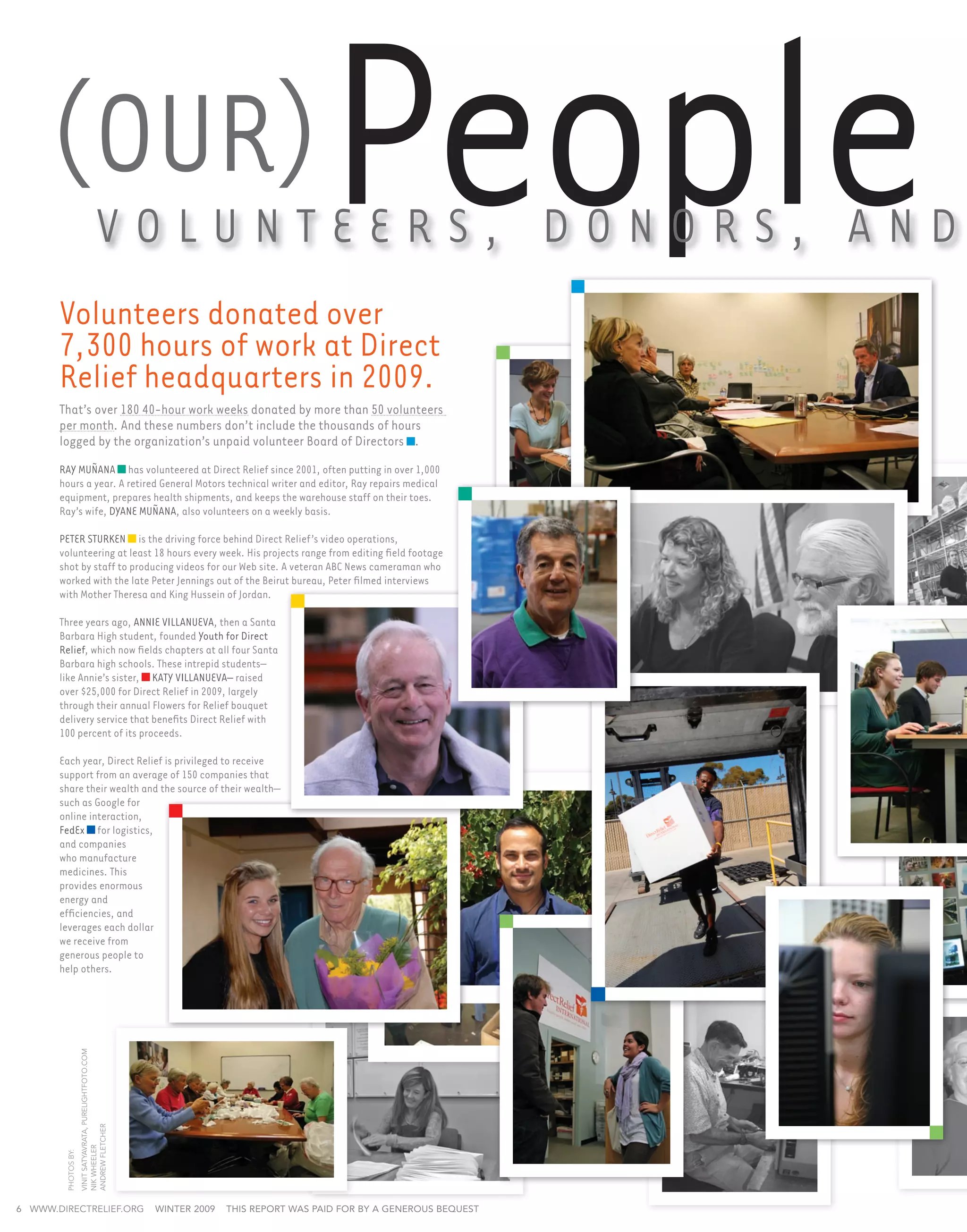 (Our)
       Volunteers donated over
                                        Volunt e e r s , Dono r s , an d
                                                                                           People
       7,300 hours of work at Direct
       Relief headquarters in 2009.
       That’s over 180 40-hour work weeks donated by more than 50 volunteers
       per month. And these numbers don’t include the thousands of hours
       logged by the organization’s unpaid volunteer Board of Directors .
       Ray Muñana has volunteered at Direct Relief since 2001, often putting in over 1,000
       hours a year. A retired General Motors technical writer and editor, Ray repairs medical
       equipment, prepares health shipments, and keeps the warehouse staff on their toes.
       Ray’s wife, Dyane Muñana, also volunteers on a weekly basis.

       Peter Sturken is the driving force behind Direct Relief’s video operations,
       volunteering at least 18 hours every week. His projects range from editing field footage
       shot by staff to producing videos for our Web site. A veteran ABC News cameraman who
       worked with the late Peter Jennings out of the Beirut bureau, Peter filmed interviews
       with Mother Theresa and King Hussein of Jordan.

       Three years ago, Annie Villanueva, then a Santa
       Barbara High student, founded Youth for Direct
       Relief, which now fields chapters at all four Santa
       Barbara high schools. These intrepid students–
       like Annie’s sister, Katy Villanueva– raised
       over $25,000 for Direct Relief in 2009, largely
       through their annual Flowers for Relief bouquet
       delivery service that benefits Direct Relief with
       100 percent of its proceeds.

       Each year, Direct Relief is privileged to receive
       support from an average of 150 companies that
       share their wealth and the source of their wealth—
       such as Google for
       online interaction,
       FedEx for logistics,
       and companies
       who manufacture
       medicines. This
       provides enormous
       energy and
       efficiencies, and
       leverages each dollar
       we receive from
       generous people to
       help others.
                     Vinit Satyavrata, purelightfoto.com

                     andrew fletcher
                     nik wheeler
        photos by:




6 www.directrelief.org                                     winter 2009   This report was paid for by a generous bequest
 