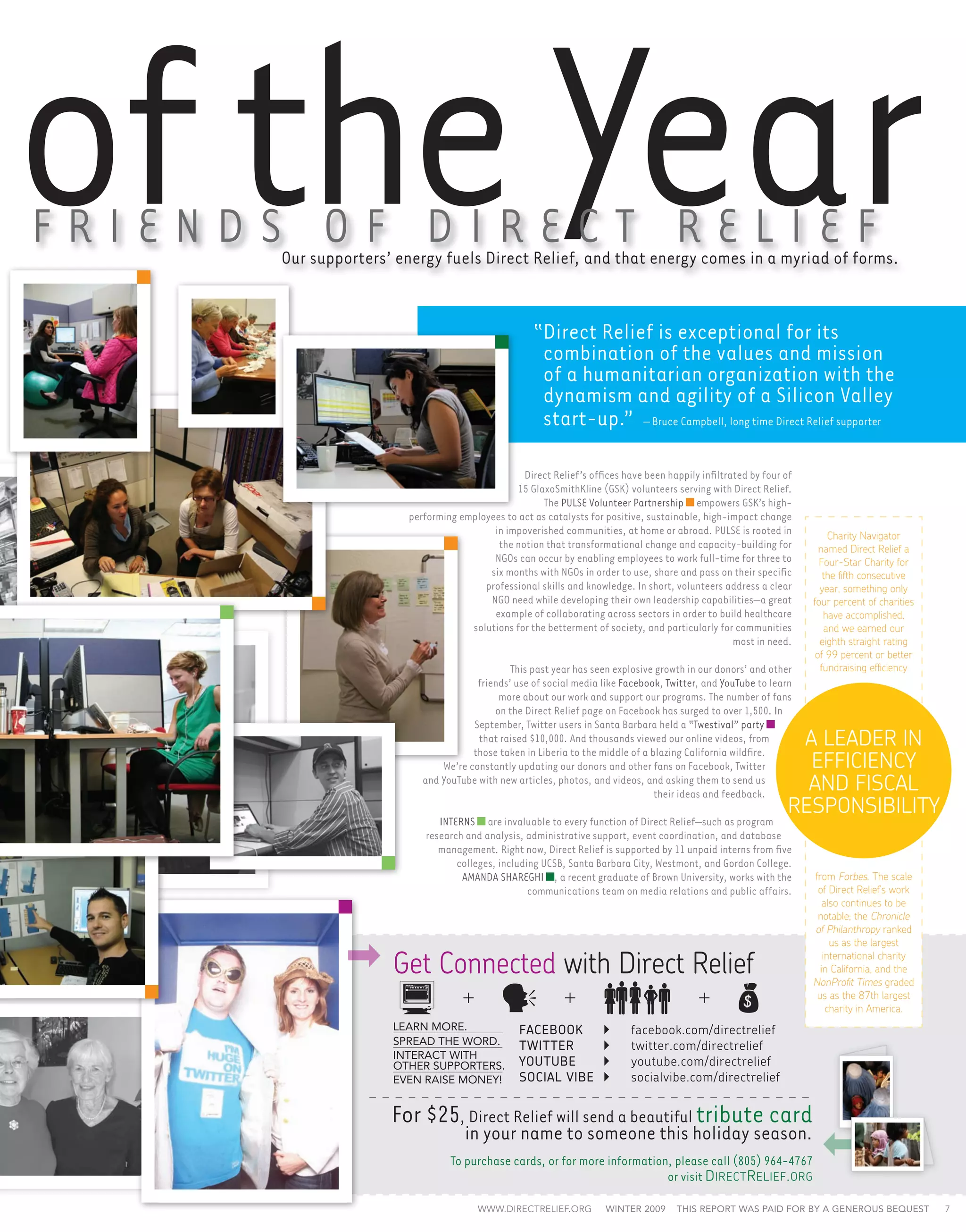 of the Year
F r i e n d s o f Di r e c t R e li e f
           Our supporters’ energy fuels Direct Relief, and that energy comes in a myriad of forms.


                                                        “Direct Relief is exceptional for its
                                                         combination of the values and mission
                                                         of a humanitarian organization with the
                                                         dynamism and agility of a Silicon Valley
                                                         start-up.” – Bruce Campbell, long time Direct Relief supporter

                                                     Direct Relief’s offices have been happily infiltrated by four of
                                                   15 GlaxoSmithKline (GSK) volunteers serving with Direct Relief.
                                                          The PULSE Volunteer Partnership empowers GSK’s high-
                            performing employees to act as catalysts for positive, sustainable, high-impact change
                                              in impoverished communities, at home or abroad. PULSE is rooted in            Charity Navigator
                                               the notion that transformational change and capacity-building for          named Direct Relief a
                                              NGOs can occur by enabling employees to work full-time for three to         Four-Star Charity for
                                             six months with NGOs in order to use, share and pass on their specific        the fifth consecutive
                                            professional skills and knowledge. In short, volunteers address a clear       year, something only
                                             NGO need while developing their own leadership capabilities—a great        four percent of charities
                                              example of collaborating across sectors in order to build healthcare         have accomplished,
                                         solutions for the betterment of society, and particularly for communities         and we earned our
                                                                                                       most in need.      eighth straight rating
                                                                                                                         of 99 percent or better
                                                   This past year has seen explosive growth in our donors’ and other      fundraising efficiency
                                           friends’ use of social media like Facebook, Twitter, and YouTube to learn
                                                more about our work and support our programs. The number of fans
                                               on the Direct Relief page on Facebook has surged to over 1,500. In
                                          September, Twitter users in Santa Barbara held a “Twestival” party
                                           that raised $10,000. And thousands viewed our online videos, from
                                          those taken in Liberia to the middle of a blazing California wildfire.
                                                                                                                     A LEADER IN
                                   We’re constantly updating our donors and other fans on Facebook, Twitter           EFFICIENCY
                               and YouTube with new articles, photos, and videos, and asking them to send us
                                                                                     their ideas and feedback.
                                                                                                                      AND FISCAL
                                                                                                                    RESPONSIBILITY
                                  interns are invaluable to every function of Direct Relief—such as program
                               research and analysis, administrative support, event coordination, and database
                                  management. Right now, Direct Relief is supported by 11 unpaid interns from five
                                      colleges, including UCSB, Santa Barbara City, Westmont, and Gordon College.
                                       Amanda Shareghi , a recent graduate of Brown University, works with the          from Forbes. The scale
                                                       communications team on media relations and public affairs.        of Direct Relief’s work
                                                                                                                           also continues to be
                                                                                                                         notable; the Chronicle
                                                                                                                        of Philanthropy ranked
                                                                                                                             us as the largest

                          Get Connected with Direct Relief                                                                 international charity
                                                                                                                          in California, and the
                                                                                                                        NonProfit Times graded
                                                                                                                         us as the 87th largest
                                                                                                                            charity in America.
                          Learn more.                facebook	            	    facebook.com/directrelief
                          spread the word.           twitter	             	    twitter.com/directrelief
                          interact with
                          other supporters.          youtube	             	    youtube.com/directrelief
                          even raise money!          social vibe	         	    socialvibe.com/directrelief


                          For $25, Direct Relief will send a beautiful tribute card
                                         in your name to someone this holiday season.
                                     To purchase cards, or for more information, please call (805) 964-4767
                                                                               or visit D irect R elief . org

                                            www.directrelief.org         winter 2009      This report was paid for by a generous bequest            7
 