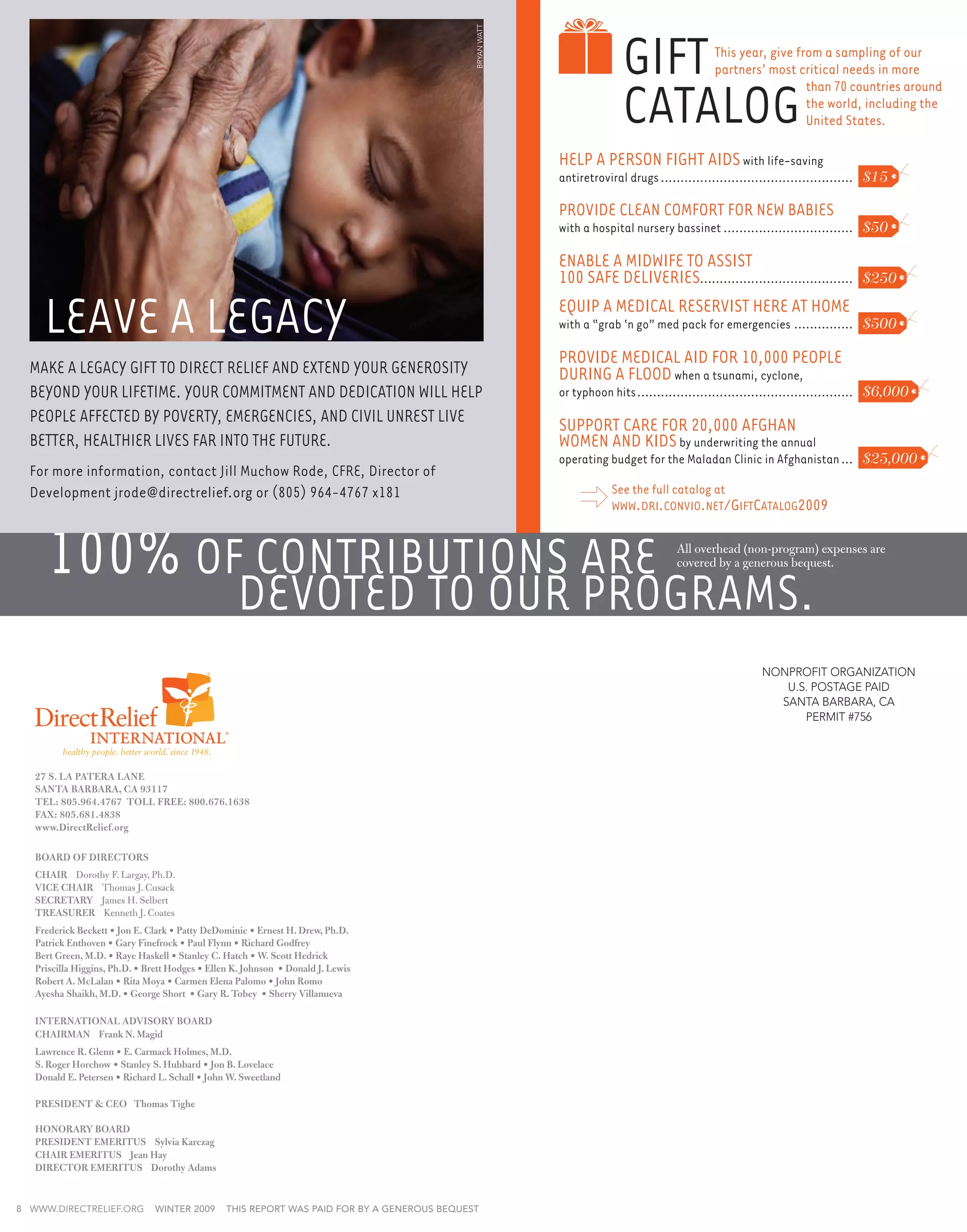 Gift




                                                                                              bryan watt
                                                                                                                                              This year, give from a sampling of our
                                                                                                                                              partners’ most critical needs in more


                                                                                                                         Catalog
                                                                                                                                                                than 70 countries around
                                                                                                                                                                the world, including the
                                                                                                                                                                United States.

                                                                                                           Help a Person Fight AIDS with life-saving
                                                                                                           antiretroviral drugs.................................................. $15

                                                                                                           Provide clean comfort for new babies
                                                                                                           with a hospital nursery bassinet.................................. $50

                                                                                                           Enable a Midwife to assist
                                                                                                           100 safe deliveries. ...................................... $250

     Leave a Legacy                                                                                        Equip a medical reservist here at home
                                                                                                           with a “grab ‘n go” med pack for emergencies................ $500

                                                                                                           Provide medical aid for 10,000 people
  Make a legacy gift to Direct Relief and extend your generosity                                           during a flood when a tsunami, cyclone,
  beyond your lifetime. Your commitment and dedication will help                                           or typhoon hits........................................................ $6,000
  people affected by poverty, emergencies, and civil unrest live                                           Support care for 20,000 Afghan
  better, healthier lives far into the future.                                                             women and kids by underwriting the annual
                                                                                                           operating budget for the Maladan Clinic in Afghanistan.... $25,000
  For more information, contact Jill Muchow Rode, CFRE, Director of
  Development jrode@directrelief.org or (805) 964-4767 x181                                                           See the full catalog at
                                                                                                                      www.dri.convio.net/GiftCatalog2009



     100% of contributions are                                                                                                       All overhead (non-program) expenses are
                                                                                                                                     covered by a generous bequest.


                                                   devoted to our programs.
                                                                                                                                                        NONPROFIT ORGANIZATION
                                                                                                                                                            U.S. POSTAGE PAID
                                                                                                                                                           SANTA BARBARA, CA
                                                                                                                                                               PERMIT #756



   27 S. LA PATERA LANE
   SANTA BARBARA, CA 93117
   TEL: 805.964.4767 TOLL FREE: 800.676.1638
   FAX: 805.681.4838
   www.DirectRelief.org					

   BOARD OF DIRECTORS
   CHAIR Dorothy F. Largay, Ph.D.
   VICE CHAIR Thomas J. Cusack
   SECRETARY James H. Selbert
   TREASURER Kenneth J. Coates
   Frederick Beckett • Jon E. Clark • Patty DeDominic • Ernest H. Drew, Ph.D.
   Patrick Enthoven • Gary Finefrock • Paul Flynn • Richard Godfrey
   Bert Green, M.D. • Raye Haskell • Stanley C. Hatch • W. Scott Hedrick
   Priscilla Higgins, Ph.D. • Brett Hodges • Ellen K. Johnson • Donald J. Lewis
   Robert A. McLalan • Rita Moya • Carmen Elena Palomo • John Romo
   Ayesha Shaikh, M.D. • George Short • Gary R. Tobey • Sherry Villanueva

   INTERNATIONAL ADVISORY BOARD
   CHAIRMAN Frank N. Magid
   Lawrence R. Glenn • E. Carmack Holmes, M.D.
   S. Roger Horchow • Stanley S. Hubbard • Jon B. Lovelace
   Donald E. Petersen • Richard L. Schall • John W. Sweetland

   PRESIDENT  CEO Thomas Tighe

   HONORARY BOARD
   PRESIDENT EMERITUS Sylvia Karczag
   Chair EMERITUS Jean Hay
   DIRECTOR EMERITUS Dorothy Adams


8 www.directrelief.org         winter 2009       This report was paid for by a generous bequest
 