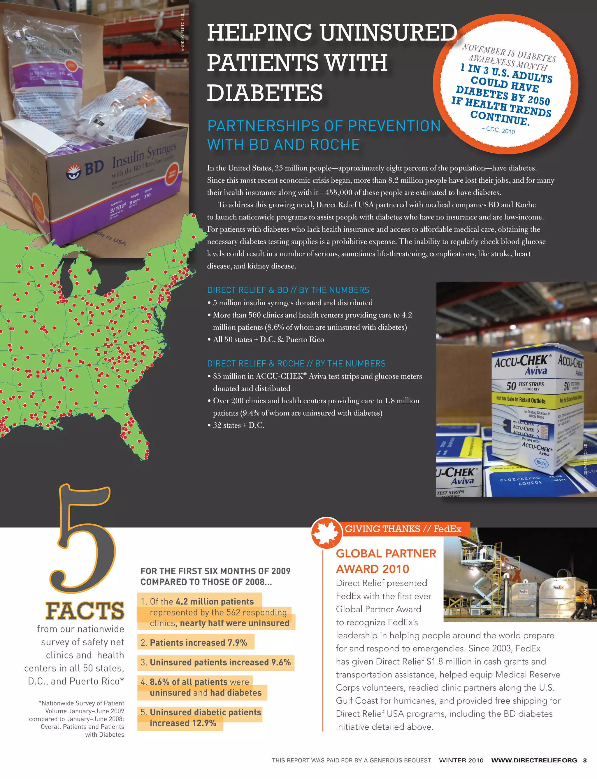 ANDREW FLETCHER
                                                                HELPING UNINSURED                                                              N OV E M B
                                                                                                                                                          ER
                                                                                                                                                 AWA R E N E I S D I A B ET E S
                                                                PATIENTS WITH      1 IN 3 U.
                                                                                              S. A
                                                                                                                                                             S S M ON T
                                                                                                                                                                          H
                                                                                      C O U L D D U LT S
                                                                DIABETES          DIABET HAVE
                                                                                 IF HEAL ES BY 2050
                                                                                           TH TR
                                                                                                                                                  CONTIN ENDS
                                                                                                                                                        UE.
                                                                PARTNERSHIPS OF PREVENTION                                                         –C   DC, 201
                                                                                                                                                               0

                                                                WITH BD AND ROCHE
                                                                In the United States, 23 million people—approximately eight percent of the population—have diabetes.
                                                                Since this most recent economic crisis began, more than 8.2 million people have lost their jobs, and for many
                                                                their health insurance along with it—455,000 of these people are estimated to have diabetes.
                                                                    To address this growing need, Direct Relief USA partnered with medical companies BD and Roche
                                                                to launch nationwide programs to assist people with diabetes who have no insurance and are low-income.
                                                                For patients with diabetes who lack health insurance and access to affordable medical care, obtaining the
                                                                necessary diabetes testing supplies is a prohibitive expense. The inability to regularly check blood glucose
                                                                levels could result in a number of serious, sometimes life-threatening, complications, like stroke, heart
                                                                disease, and kidney disease.

                                                                DIRECT RELIEF  BD // BY THE NUMBERS
                                                                • 5 million insulin syringes donated and distributed
                                                                •  ore than 560 clinics and health centers providing care to 4.2
                                                                  M
                                                                  million patients (8.6% of whom are uninsured with diabetes)
                                                                •  ll 50 states + D.C.  Puerto Rico
                                                                  A

                                                                DIRECT RELIEF  ROCHE // BY THE NUMBERS
                                                                •  5 million in ACCU-CHEK® Aviva test strips and glucose meters
                                                                  $
                                                                  donated and distributed
                                                                •  ver 200 clinics and health centers providing care to 1.8 million
                                                                  O
                                                                  patients (9.4% of whom are uninsured with diabetes)
                                                                •32 states + D.C.




                                                                                                                                                                                  ANDREW FLETCHER
      5
      FACTS
   from our nationwide
    survey of safety net
     clinics and health
                                    FOR THE FIRST SIX MONTHS OF 2009
                                    COMPARED TO THOSE OF 2008…

                                    1.  f the 4.2 million patients
                                       O
                                       represented by the 562 responding
                                       clinics, nearly half were uninsured

                                    2. Patients increased 7.9%

                                    3. Uninsured patients increased 9.6%
                                       
                                                                                                           GIVING THANKS // FedEx

                                                                                                        GLOBAL PARTNER
                                                                                                        AWARD 2010
                                                                                                        Direct Relief presented
                                                                                                        FedEx with the first ever
                                                                                                        Global Partner Award
                                                                                                        to recognize FedEx’s
                                                                                                        leadership in helping people around the world prepare
                                                                                                        for and respond to emergencies. Since 2003, FedEx
                                                                                                        has given Direct Relief $1.8 million in cash grants and
                                                                                                                                                                                  JIM PROSSER




centers in all 50 states,
                                                                                                        transportation assistance, helped equip Medical Reserve
 D.C., and Puerto Rico*             4. 8.6% of all patients were
                                       
                                                                                                        Corps volunteers, readied clinic partners along the U.S.
                                       uninsured and had diabetes
   *Nationwide Survey of Patient                                                                        Gulf Coast for hurricanes, and provided free shipping for
     Volume January–June 2009       5. Uninsured diabetic patients
                                                                                                       Direct Relief USA programs, including the BD diabetes
 compared to January–June 2008:
    Overall Patients and Patients      increased 12.9%                                                  initiative detailed above.
                    with Diabetes


                                                                                    THIS REPORT WAS PAID FOR BY A GENEROUS BEQUEST      WINTER 2010      WWW.DIRECTRELIEF.ORG     3
 